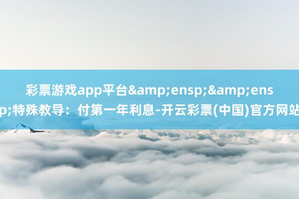 彩票游戏app平台&ensp;&ensp;特殊教导：付第一年利息-开云彩票(中国)官方网站