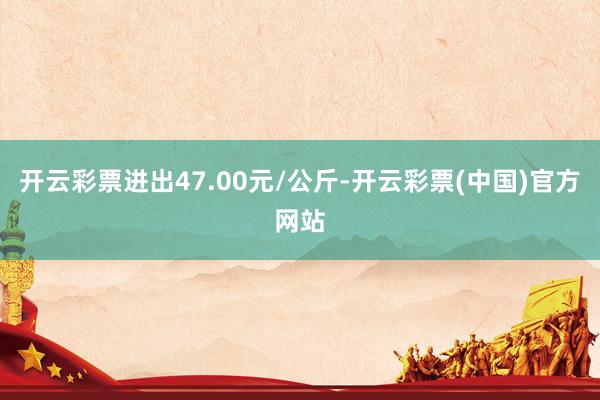 开云彩票进出47.00元/公斤-开云彩票(中国)官方网站