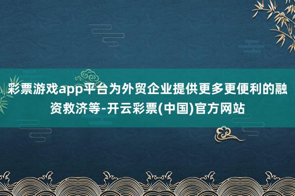 彩票游戏app平台为外贸企业提供更多更便利的融资救济等-开云彩票(中国)官方网站