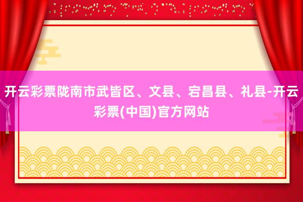 开云彩票陇南市武皆区、文县、宕昌县、礼县-开云彩票(中国)官方网站