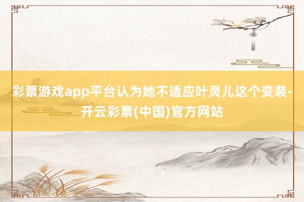 彩票游戏app平台认为她不适应叶灵儿这个变装-开云彩票(中国)官方网站