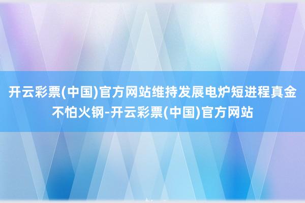 开云彩票(中国)官方网站维持发展电炉短进程真金不怕火钢-开云彩票(中国)官方网站