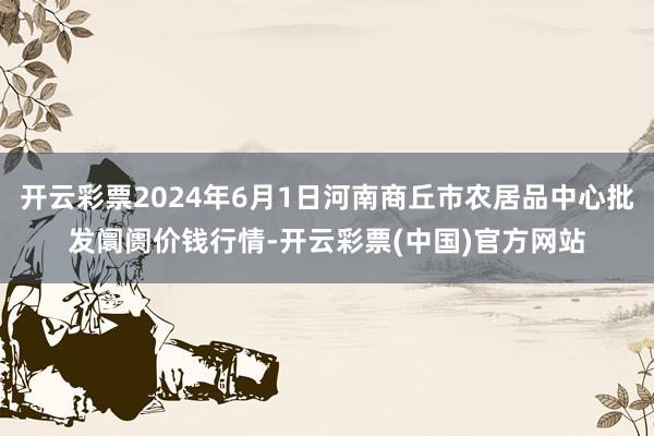 开云彩票2024年6月1日河南商丘市农居品中心批发阛阓价钱行情-开云彩票(中国)官方网站