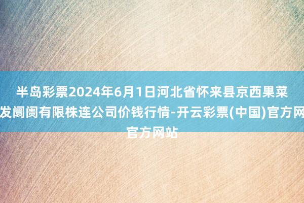 半岛彩票2024年6月1日河北省怀来县京西果菜批发阛阓有限株连公司价钱行情-开云彩票(中国)官方网站