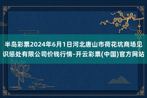 半岛彩票2024年6月1日河北唐山市荷花坑商场见识惩处有限公司价钱行情-开云彩票(中国)官方网站