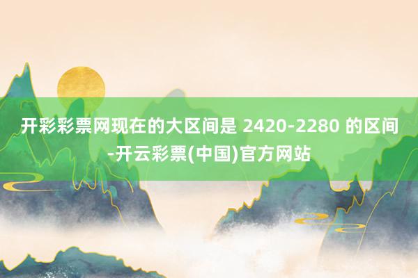 开彩彩票网现在的大区间是 2420-2280 的区间-开云彩票(中国)官方网站