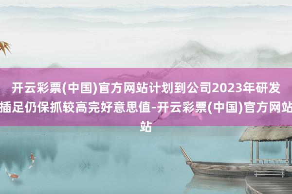 开云彩票(中国)官方网站计划到公司2023年研发插足仍保抓较高完好意思值-开云彩票(中国)官方网站