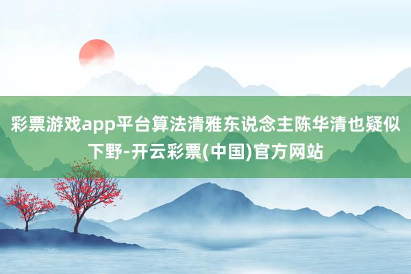 彩票游戏app平台算法清雅东说念主陈华清也疑似下野-开云彩票(中国)官方网站