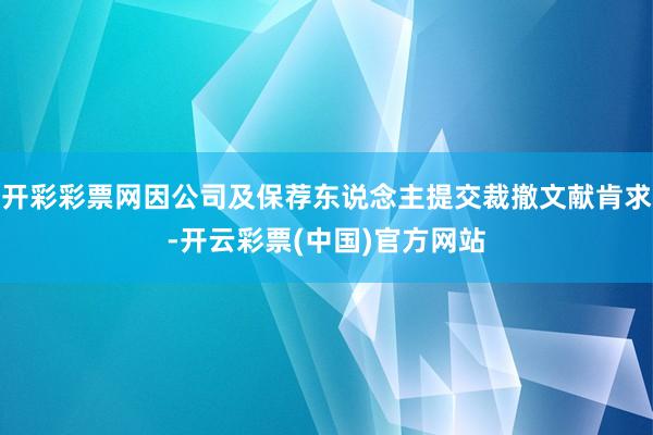 开彩彩票网因公司及保荐东说念主提交裁撤文献肯求-开云彩票(中国)官方网站