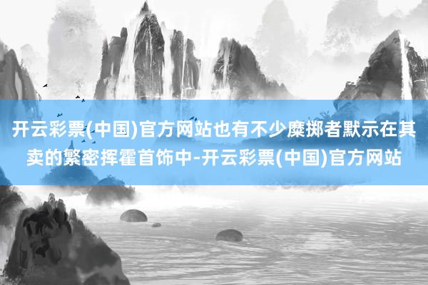 开云彩票(中国)官方网站也有不少糜掷者默示在其卖的繁密挥霍首饰中-开云彩票(中国)官方网站