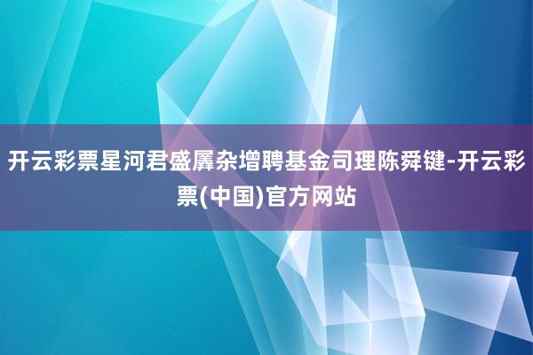 开云彩票星河君盛羼杂增聘基金司理陈舜键-开云彩票(中国)官方网站