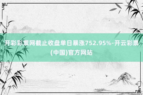 开彩彩票网截止收盘单日暴涨752.95%-开云彩票(中国)官方网站