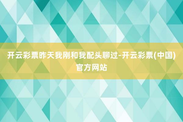 开云彩票昨天我刚和我配头聊过-开云彩票(中国)官方网站