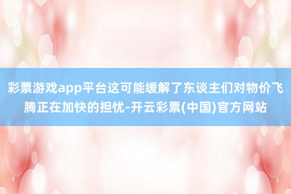 彩票游戏app平台这可能缓解了东谈主们对物价飞腾正在加快的担忧-开云彩票(中国)官方网站