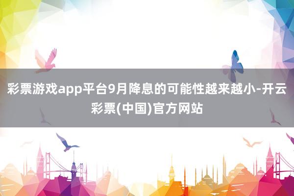 彩票游戏app平台9月降息的可能性越来越小-开云彩票(中国)官方网站