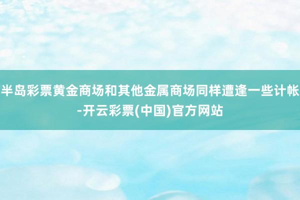 半岛彩票黄金商场和其他金属商场同样遭逢一些计帐-开云彩票(中国)官方网站