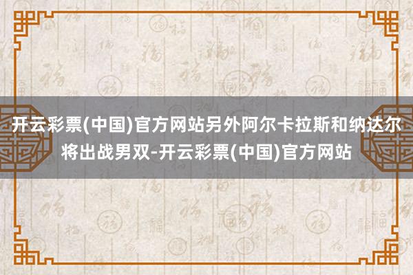 开云彩票(中国)官方网站另外阿尔卡拉斯和纳达尔将出战男双-开云彩票(中国)官方网站