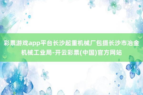 彩票游戏app平台长沙起重机械厂包摄长沙市冶金机械工业局-开云彩票(中国)官方网站