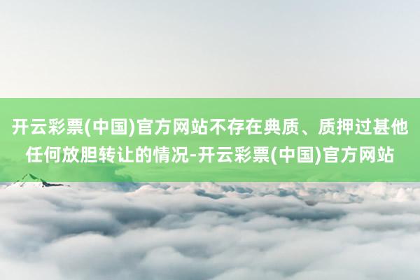 开云彩票(中国)官方网站不存在典质、质押过甚他任何放胆转让的情况-开云彩票(中国)官方网站