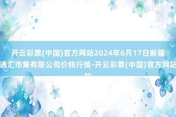 开云彩票(中国)官方网站2024年6月17日新疆通汇市集有限公司价钱行情-开云彩票(中国)官方网站