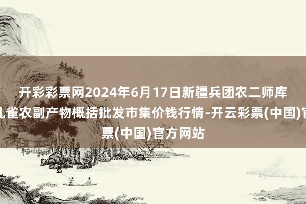 开彩彩票网2024年6月17日新疆兵团农二师库尔勒市孔雀农副产物概括批发市集价钱行情-开云彩票(中国)官方网站