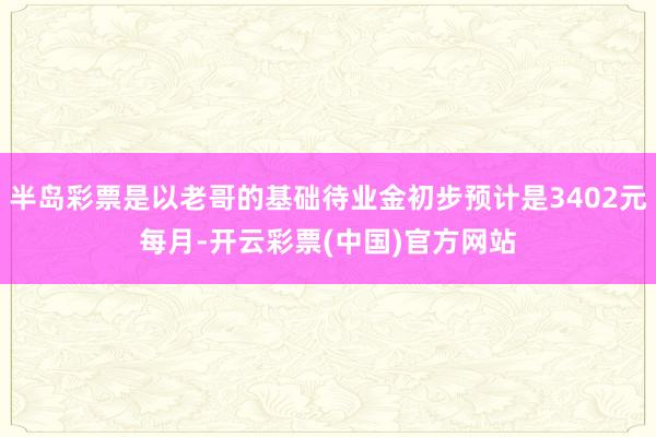 半岛彩票是以老哥的基础待业金初步预计是3402元每月-开云彩票(中国)官方网站