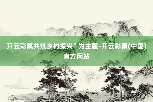 开云彩票共筑乡村振兴”为主题-开云彩票(中国)官方网站