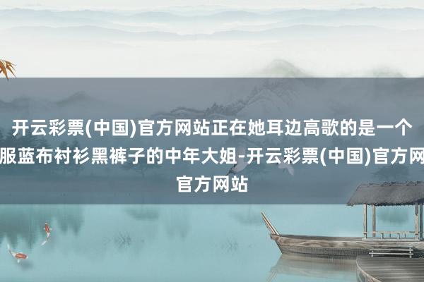 开云彩票(中国)官方网站正在她耳边高歌的是一个衣服蓝布衬衫黑裤子的中年大姐-开云彩票(中国)官方网站