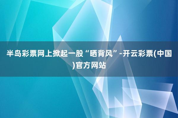 半岛彩票网上掀起一股“晒背风”-开云彩票(中国)官方网站