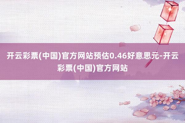 开云彩票(中国)官方网站预估0.46好意思元-开云彩票(中国)官方网站