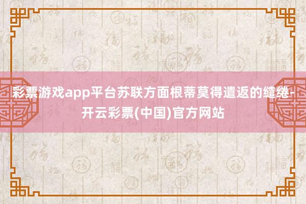 彩票游戏app平台苏联方面根蒂莫得遣返的缱绻-开云彩票(中国)官方网站