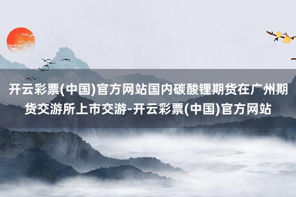 开云彩票(中国)官方网站国内碳酸锂期货在广州期货交游所上市交游-开云彩票(中国)官方网站