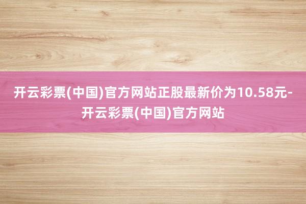 开云彩票(中国)官方网站正股最新价为10.58元-开云彩票(中国)官方网站