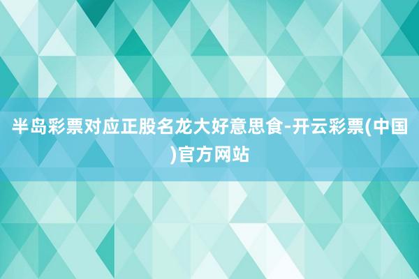 半岛彩票对应正股名龙大好意思食-开云彩票(中国)官方网站