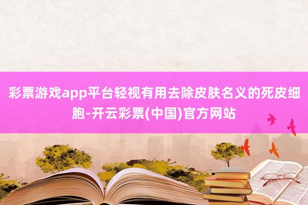 彩票游戏app平台轻视有用去除皮肤名义的死皮细胞-开云彩票(中国)官方网站