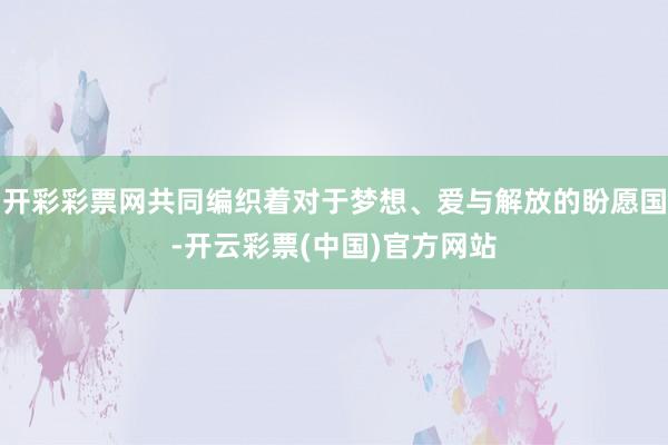 开彩彩票网共同编织着对于梦想、爱与解放的盼愿国-开云彩票(中国)官方网站