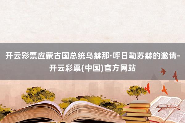 开云彩票应蒙古国总统乌赫那·呼日勒苏赫的邀请-开云彩票(中国)官方网站