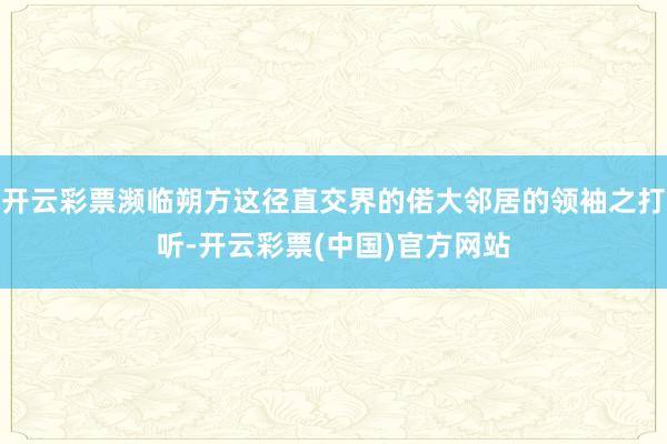 开云彩票濒临朔方这径直交界的偌大邻居的领袖之打听-开云彩票(中国)官方网站