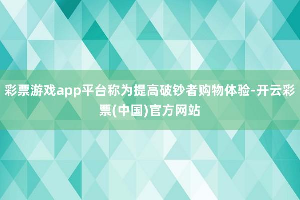 彩票游戏app平台称为提高破钞者购物体验-开云彩票(中国)官方网站