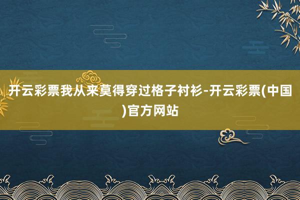 开云彩票我从来莫得穿过格子衬衫-开云彩票(中国)官方网站