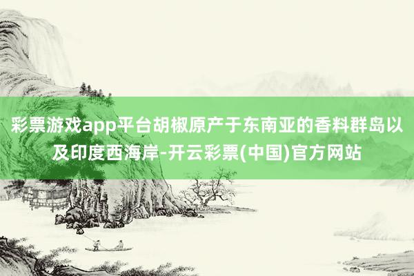 彩票游戏app平台胡椒原产于东南亚的香料群岛以及印度西海岸-开云彩票(中国)官方网站