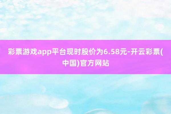 彩票游戏app平台现时股价为6.58元-开云彩票(中国)官方网站