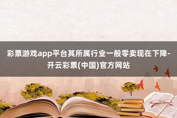 彩票游戏app平台其所属行业一般零卖现在下降-开云彩票(中国)官方网站