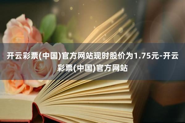 开云彩票(中国)官方网站现时股价为1.75元-开云彩票(中国)官方网站