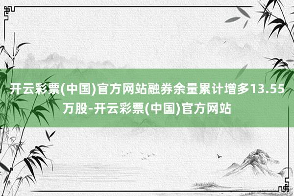 开云彩票(中国)官方网站融券余量累计增多13.55万股-开云彩票(中国)官方网站