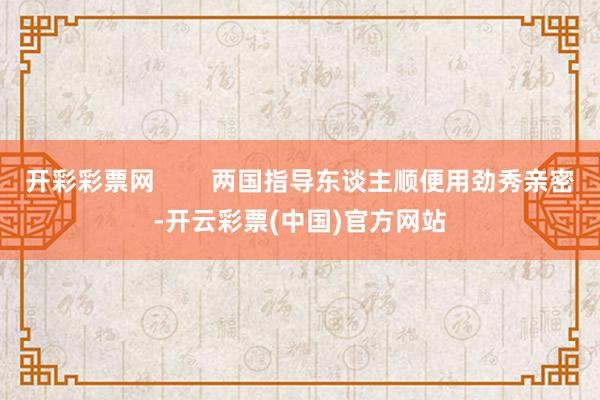 开彩彩票网        两国指导东谈主顺便用劲秀亲密-开云彩票(中国)官方网站