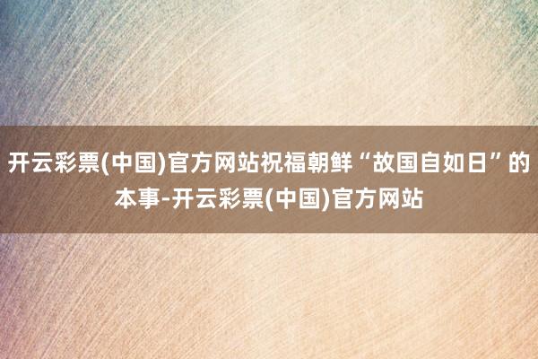 开云彩票(中国)官方网站祝福朝鲜“故国自如日”的本事-开云彩票(中国)官方网站