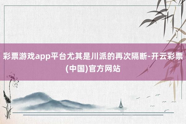 彩票游戏app平台尤其是川派的再次隔断-开云彩票(中国)官方网站