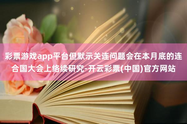 彩票游戏app平台但默示关连问题会在本月底的连合国大会上络续研究-开云彩票(中国)官方网站