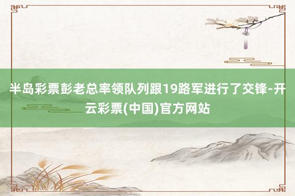 半岛彩票彭老总率领队列跟19路军进行了交锋-开云彩票(中国)官方网站